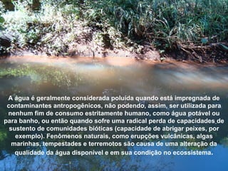 A água é geralmente considerada poluída quando está impregnada de
contaminantes antropogênicos, não podendo, assim, ser utilizada para
nenhum fim de consumo estritamente humano, como água potável ou
para banho, ou então quando sofre uma radical perda de capacidades de
sustento de comunidades bióticas (capacidade de abrigar peixes, por
exemplo). Fenômenos naturais, como erupções vulcânicas, algas
marinhas, tempestades e terremotos são causa de uma alteração da
qualidade da água disponível e em sua condição no ecossistema.
 
