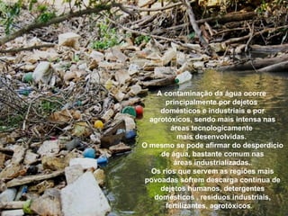 A contaminação da água ocorre
principalmente por dejetos
domésticos e industriais e por
agrotóxicos, sendo mais intensa nas
áreas tecnologicamente
mais desenvolvidas.
O mesmo se pode afirmar do desperdício
de água, bastante comum nas
áreas industrializadas..
Os rios que servem as regiões mais
povoadas sofrem descarga contínua de
dejetos humanos, detergentes
domésticos , resíduos industriais,
fertilizantes, agrotóxicos.
 
