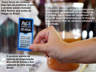 Outra forma de combater
esse tipo de problema, é com
o produto social chamado
P&G Sachet, que acaba de
chegar ao Brasil.
O produto consiste em uma tecnologia de
baixo custo apresentada em um sachê de
4 gramas, que é capaz de transformar 10
litros de água contaminada em 10 litros de
água potável, livre de resíduos sólidos e
impurezas.
O produto atende às
normas da Organização
Mundial de Saúde e tem
validade de dois anos no
Brasil.
 