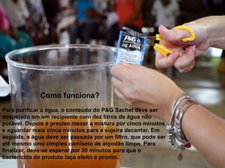 Como funciona?
Para purificar a água, o conteúdo do P&G Sachet deve ser
despejado em um recipiente com dez litros de água não
potável. Depois é preciso mexer a mistura por cinco minutos
e aguardar mais cinco minutos para a sujeira decantar. Em
seguida, a água deve ser passada por um filtro, que pode ser
até mesmo uma simples camiseta de algodão limpa. Para
finalizar, deve-se esperar por 20 minutos para que o
bactericida do produto faça efeito e pronto.
 