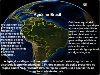 A água doce disponível em território brasileiro está irregularmente
distribuída: aproximadamente, 72% dos mananciais estão presentes na
região amazônica, restando 27% na região Centro-Sul e apenas 1% na
região Nordeste do país.
Água no Brasil
O Brasil é um país
privilegiado com
relação à
disponibilidade de
água, detém 53% do
manancial de água
doce disponível na
América do Sul e
possui o maior rio do
planeta (rio
Amazonas).
Os climas equatorial,
tropical e subtropical que
atuam sobre o território,
proporcionam elevados
índices pluviométricos.
No entanto, mesmo com
grande disponibilidade
de recursos hídricos, o
país sofre com a
escassez de água potável
em alguns lugares.
 