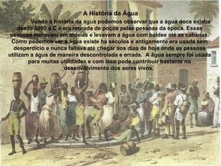 Vendo a história da água podemos observar que a água doce existia
desde 3000 a.C e era retirada de poços pelas pessoas da época. Essas
pessoas moravam em aldeias e levavam a água com baldes até as cabanas.
Como podemos ver a água existe há séculos e antigamente era usada sem
desperdício e nunca faltava até chegar aos dias de hoje onde as pessoas
utilizam a água de maneira descontrolada e errada. A água sempre foi usada
para muitas utilidades e com isso pode contribuir bastante no
desenvolvimento dos seres vivos.
A História da Água
 
