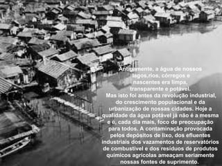 Antigamente, a água de nossos
lagos,rios, córregos e
nascentes era limpa,
transparente e potável.
Mas isto foi antes da revolução industrial,
do crescimento populacional e da
urbanização de nossas cidades. Hoje a
qualidade da água potável já não é a mesma
e é, cada dia mais, foco de preocupação
para todos. A contaminação provocada
pelos depósitos de lixo, dos efluentes
industriais dos vazamentos de reservatórios
de combustível e dos resíduos de produtos
químicos agrícolas ameaçam seriamente
nossas fontes de suprimento.
 