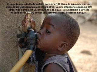 Enquanto um cidadão brasileiro consome 187 litros de água por dia, um
africano do Subsaara usa apenas 20 litros. Já um americano consome 350
litros. Nós somos, na verdade, feitos de água – a substância é 60% de
nossos corpos, 70% de nossos cérebros e 83% de nosso sangue.
 