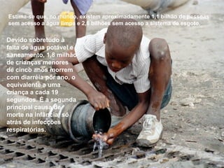 Estima-se que, no mundo, existem aproximadamente 1,1 bilhão de pessoas
sem acesso a água limpa e 2,6 bilhões sem acesso a sistema de esgoto.
Devido sobretudo à
falta de água potável e
saneamento, 1,8 milhão
de crianças menores
de cinco anos morrem
com diarréia por ano, o
equivalente a uma
criança a cada 19
segundos. É a segunda
principal causa de
morte na infância, só
atrás de infecções
respiratórias.
 