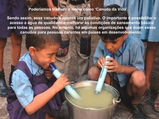 Poderíamos traduzir o nome como ‘Canudo da Vida’.
Sendo assim, esse canudo é apenas um paliativo. O importante é possibilitar o
acesso a água de qualidade e melhorar as condições de saneamento básico
para todas as pessoas. No entanto, há algumas organizações que doam esses
canudos para pessoas carentes em países em desenvolvimento.
 