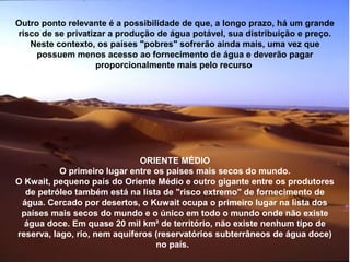 Outro ponto relevante é a possibilidade de que, a longo prazo, há um grande
risco de se privatizar a produção de água potável, sua distribuição e preço.
Neste contexto, os países "pobres" sofrerão ainda mais, uma vez que
possuem menos acesso ao fornecimento de água e deverão pagar
proporcionalmente mais pelo recurso
ORIENTE MÉDIO
O primeiro lugar entre os países mais secos do mundo.
O Kwait, pequeno país do Oriente Médio e outro gigante entre os produtores
de petróleo também está na lista de "risco extremo" de fornecimento de
água. Cercado por desertos, o Kuwait ocupa o primeiro lugar na lista dos
países mais secos do mundo e o único em todo o mundo onde não existe
água doce. Em quase 20 mil km² de território, não existe nenhum tipo de
reserva, lago, rio, nem aquíferos (reservatórios subterrâneos de água doce)
no país.
 
