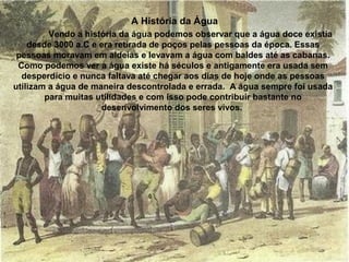 Vendo a história da água podemos observar que a água doce existia
desde 3000 a.C e era retirada de poços pelas pessoas da época. Essas
pessoas moravam em aldeias e levavam a água com baldes até as cabanas.
Como podemos ver a água existe há séculos e antigamente era usada sem
desperdício e nunca faltava até chegar aos dias de hoje onde as pessoas
utilizam a água de maneira descontrolada e errada. A água sempre foi usada
para muitas utilidades e com isso pode contribuir bastante no
desenvolvimento dos seres vivos.
A História da Água
 
