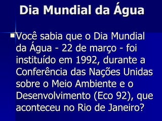 Dia Mundial da Água   Você sabia que o Dia Mundial da Água - 22 de março - foi instituído em 1992, durante a Conferência das Nações Unidas sobre o Meio Ambiente e o Desenvolvimento (Eco 92), que aconteceu no Rio de Janeiro?  