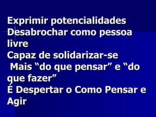 Exprimir potencialidades Desabrochar como pessoa livre Capaz de solidarizar-se  Mais “do que pensar” e “do que fazer” É Despertar o Como Pensar e Agir 