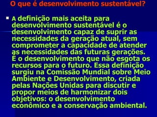 O que é desenvolvimento sustentável? A  definição mais aceita para desenvolvimento sustentável é o desenvolvimento capaz de suprir as necessidades da geração atual, sem comprometer a capacidade de atender as necessidades das futuras gerações. É o desenvolvimento que não esgota os recursos para o futuro. Essa definição surgiu na Comissão Mundial sobre Meio Ambiente e Desenvolvimento, criada pelas Nações Unidas para discutir e propor meios de harmonizar dois objetivos: o desenvolvimento econômico e a conservação ambiental. 