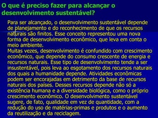 O que é preciso fazer para alcançar o desenvolvimento sustentável? Para ser alcançado, o desenvolvimento sustentável depende de planejamento e do reconhecimento de que os recursos naturais são finitos. Esse conceito representou uma nova forma de desenvolvimento econômico, que leva em conta o meio ambiente. Muitas vezes, desenvolvimento é confundido com crescimento econômico, que depende do consumo crescente de energia e recursos naturais. Esse tipo de desenvolvimento tende a ser insustentável, pois leva ao esgotamento dos recursos naturais dos quais a humanidade depende. Atividades econômicas podem ser encorajadas em detrimento da base de recursos naturais dos países. Desses recursos depende não só a existência humana e a diversidade biológica, como o próprio crescimento econômico. O desenvolvimento sustentável sugere, de fato, qualidade em vez de quantidade, com a redução do uso de matérias-primas e produtos e o aumento da reutilização e da reciclagem. 
