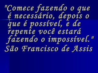 "Comece fazendo o que é necessário, depois o que é possível, e de repente você estará fazendo o impossível."  São Francisco de Assis   