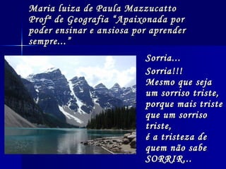 Maria luiza de Paula Mazzucatto Profª de Geografia “Apaixonada por poder ensinar e ansiosa por aprender sempre...” Sorria...  Sorria!!!  Mesmo que seja um sorriso triste,  porque mais triste que um sorriso triste,  é a tristeza de quem não sabe SORRIR...   