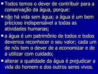Todos temos o dever de contribuir para a conservação da água, porque:  não há vida sem água; a água é um bem precioso indispensável a todas as atividades humanas;  a água é um patrimônio de todos e todos devemos reconhecer o seu valor; cada um de nós tem o dever de a economizar e de a utilizar com cuidado;  alterar a qualidade da água é prejudicar a vida do homem e dos outros seres vivos.  