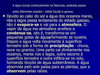 A água circula continuamente na Natureza, podendo passar pelos diferentes  estados  - sólido líquido e gasoso.   Devido ao calor do sol a água dos oceanos mares, rios e lagos passa lentamente do estado gasoso, isto é  evapora-se  e vai para a  atmosfera . O vapor de água ma atmosfera arrefece e  condensa-se , isto é, transforma-se em pequenas gotas de água, formando as nuvens. Depois a água volta novamente à superfície terrestre sob a forma de  precipitação  - chuva, neve ou granizo. Uma parte cai diretamente nos oceanos, mares rios e lagos, outra escorre à superfície terrestre e outra infiltra-se no solo, formando lençóis de água subterrâneos. A água absorvida pelo solo passa para as plantas, que a  absorvem  pelas raízes.  
