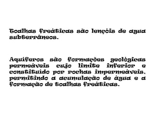Toalhas freáticas são lençóis de agua
subterrâneos.



Aquíferos são formações geológicas
permeáveis cujo limite inferior e
constituído por rochas impermeáveis,
permitindo a acumulação de água e a
formação de toalhas freáticas.
 
