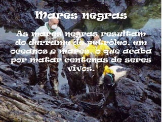 Mares negras
 As mares negras resultam
 do derrame de petróleo, em
oceanos e mares, o que acaba
por matar centenas de seres
           vivos.
 