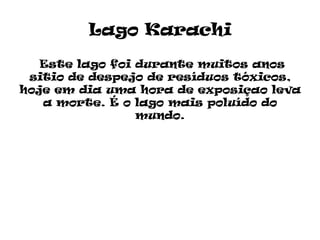 Lago Karachi

   Este lago foi durante muitos anos
 sitio de despejo de resíduos tóxicos,
hoje em dia uma hora de exposiçao leva
   a morte. É o lago mais poluído do
                 mundo.
 