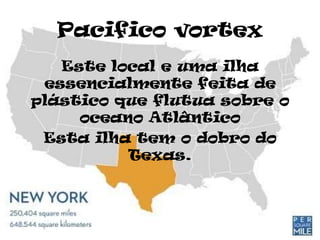 Pacifico vortex
   Este local e uma ilha
 essencialmente feita de
plástico que flutua sobre o
     oceano Atlântico
 Esta ilha tem o dobro do
          Texas.
 