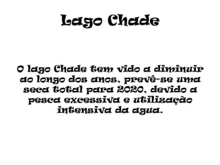 Lago Chade


O lago Chade tem vido a diminuir
ao longo dos anos, prevê-se uma
 seca total para 2020, devido a
  pesca excessiva e utilização
        intensiva da agua.
 