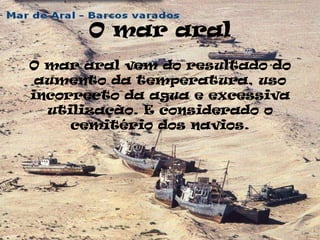 O mar aral
O mar aral vem do resultado do
 aumento da temperatura, uso
incorrecto da agua e excessiva
  utilização. E considerado o
     cemitério dos navios.
 