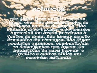 soluções
  não jogar lixos em rios, praias,
 lagos, etc. Não descartar óleo de
  fritura na rede de esgoto. Não
utilizar agro-tóxicos e defensivos
  agrícolas em áreas próximas à
fontes de água. Não lançar esgoto
doméstico em córregos. Não jogar
 produtos químicos, combustíveis
   ou detergentes nas águas. Ou
   iniciativas de para tornar o
    Árctico e outros sítios em
         reservas naturais
 