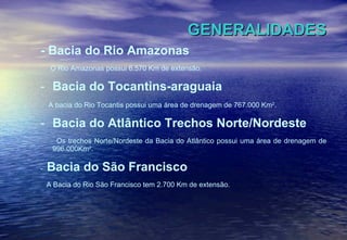 GENERALIDADES - Bacia do Rio Amazonas O Rio Amazonas possui 6.570 Km de extensão. Bacia do Tocantins-araguaia A bacia do Rio Tocantis possui uma área de drenagem de 767.000 Km 2 . Bacia do Atlântico Trechos Norte/Nordeste Os trechos Norte/Nordeste da Bacia do Atlântico possui uma área de drenagem de 996.000Km 2 . -  Bacia do São Francisco A Bacia do Rio São Francisco tem 2.700 Km de extensão. 