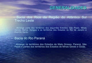 GENERALIDADES - Bacia dos Rios da Região do Atlântico Sul Trecho Leste A brange parte dos territórios dos seguintes Estados: São Paulo, Minas Gerais, Bahia, Sergipe e os territórios dos Estados do Rio de Janeiro e Espírito Santo.  Bacia do Rio Paraná A brange os territórios dos Estados de Mato Grosso, Paraná, São Paulo e partes dos territórios dos Estados de Minas Gerais e Goiás.  