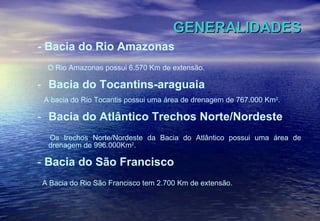 GENERALIDADES - Bacia do Rio Amazonas O Rio Amazonas possui 6.570 Km de extensão. Bacia do Tocantins-araguaia A bacia do Rio Tocantis possui uma área de drenagem de 767.000 Km 2 . Bacia do Atlântico Trechos Norte/Nordeste Os trechos Norte/Nordeste da Bacia do Atlântico possui uma área de drenagem de 996.000Km 2 . -  Bacia do São Francisco A Bacia do Rio São Francisco tem 2.700 Km de extensão. 