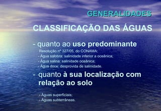 GENERALIDADES CLASSIFICAÇÃO DAS ÁGUAS - quanto ao  uso predominante Resolução nº 327/05, do CONAMA: - Água salobra: salinidade inferior a oceânica; - Água salina: salinidade oceânica;  - Água doce: desprovida de salinidade. quanto  à sua localização com relação ao solo -  Águas superficiais; - Águas subterrâneas. 