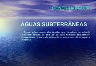 GENERALIDADES ÁGUAS SUBTERRÂNEAS Águas subterrâneas são aquelas que transitam no subsolo infiltradas através do solo ou de suas camadas subjacentes, armazenadas na zona de saturação e suscetíveis de extração e utilização.   . 