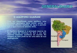 GENERALIDADES O AQÜÍFERO GUARANI Para ser classificada como aqüífero, uma formação geológica deve conter poros ou espaços abertos repletos de água e permitir que a água mova-se através deles.  O Aqüífero Guarani é a principal reserva de água doce da América do Sul e um dos maiores sistemas aqüíferos do mundo. Na imagem ao lado pode-se ter uma idéia de sua abrangência: 