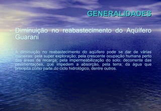 GENERALIDADES Diminuição no reabastecimento do Aqüífero Guarani A diminuição no reabastecimento do aqüífero pode se dar de várias maneiras: pela super exploração; pela crescente ocupação humana perto das áreas de recarga; pela impermeabilização do solo; decorrente das pavimentações, que impedem a absorção, pela terra; da água que precipita como parte do ciclo hidrológico, dentre outros. 