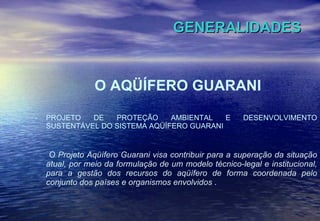 GENERALIDADES O AQÜÍFERO GUARANI PROJETO DE PROTEÇÃO AMBIENTAL E DESENVOLVIMENTO SUSTENTÁVEL DO SISTEMA AQÜÍFERO GUARANI  O Projeto Aqüífero Guarani visa contribuir para a superação da situação atual, por meio da formulação de um modelo técnico-legal e institucional, para a gestão dos recursos do aqüífero de forma coordenada pelo conjunto dos países e organismos envolvidos  . 