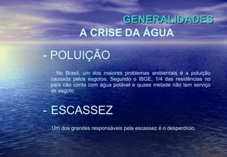 GENERALIDADES A CRISE DA ÁGUA - POLUIÇÃO No Brasil, um dos maiores problemas ambientais é a poluição causada pelos esgotos. Segundo o IBGE, 1/4 das residências no país não conta com água potável e quase metade não tem serviço de esgoto.  ESCASSEZ Um dos grandes responsáveis pela escassez é o desperdício. 
