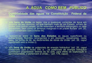 A  ÁGUA  COMO BEM  PÚBLICO Dominialidade das águas na Constituição  Federal de 1988 a) ‘ são bens da União  os lagos, rios e quaisquer correntes de água em terrenos de seu domínio, ou que banhem mais de um Estado, sirvam de limites com outros países, ou se estendam a território estrangeiro ou dele provenham, bem como os terrenos marginais e as praias fluviais’ (art. 20,  caput  combinado com o inciso III); b) ‘incluem-se entre os  bens dos Estados  as águas superficiais ou subterrâneas, fluentes, emergentes e em depósito, ressalvadas, neste caso, na forma da lei, as decorrentes de obras da União’ (art. 26,  caput  combinado com o inciso I); c) ‘são  bens da União  os potenciais de energia hidráulica’ (art. 20,  caput  combinado com o inciso VIII; e ‘...os potenciais de energia hidráulica constituem propriedade distinta da do solo, para efeito de exploração e aproveitamento, e pertencem à União...’ (art. 176,  caput ). 