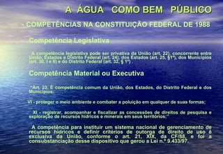 A  ÁGUA  COMO BEM  PÚBLICO   -  COMPETÊNCIAS NA CONSTITUIÇÃO FEDERAL DE 1988 Competência Legislativa A competência legislativa pode ser privativa da União (art. 22), concorrente entre União, Estados e Distrito Federal (art. 24), dos Estados (art. 25, §1º), dos Municípios (art. 30, I e II) e do Distrito Federal (art. 32, § 1º)  . Competência Material ou Executiva “ Art. 23. É competência comum da União, dos Estados, do Distrito Federal e dos Municípios: ... VI - proteger o meio ambiente e combater a poluição em qualquer de suas formas; ... XI - registrar, acompanhar e fiscalizar as concessões de direitos de pesquisa e exploração de recursos hídricos e minerais em seus territórios;” A competência para instituir um sistema nacional de gerenciamento de recursos hídricos e definir critérios de outorga de direito de uso é exclusiva da União, conforme o art. 21, XIX, da CF/88, e foi a consubstanciação desse dispositivo que gerou a Lei n.º 9.433/97. 
