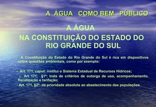 A  ÁGUA  COMO BEM  PÚBLICO   A ÁGUA NA CONSTITUIÇÃO DO ESTADO DO RIO GRANDE DO SUL A Constituição do Estado do Rio Grande do Sul é rica em dispositivos sobre questões ambientais, como por exemplo: -  Art. 171,  caput : institui o Sistema Estadual de Recursos Hídricos; -  Art 171,  §1º: trata de critérios de outorga de uso, acompanhamento, fiscalização e tarifação; - Art. 171, §2º: dá prioridade absoluta ao abastecimento das populações. 