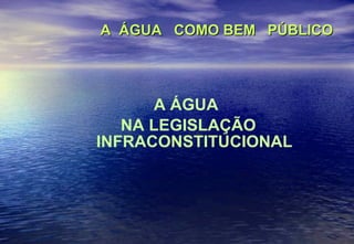 A  ÁGUA  COMO BEM  PÚBLICO A ÁGUA  NA LEGISLAÇÃO INFRACONSTITUCIONAL 
