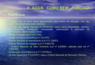 A  ÁGUA  COMO BEM  PÚBLICO - Histórico - Código Civil de 1916: tratou basicamente sobre direito de utilização, mas não referiu-se diretamente sobre domínio; - Código das Águas (Decreto nº 24.643/34): tratou sobre propriedade, domínio, aproveitamento, navegação, concessões, autorizações e aplicação de penalidades, dentre outras coisas; - Código Florestal (Lei nº 4.771/65); - Código de Pesca (Decreto-Lei nº 221/67); - Política Nacional de Saneamento (Lei nº 5.138/67); - Política Nacional de Irrigação (Lei nº 6.662/79); - Política Nacional de Meio Ambiente (Lei nº 6.938/81, alterada pela Lei nº 7.804/89); - Lei da Ação Civil Pública (Lei nº 7.347/85) e; - Lei das Águas (Lei nº 9.433/97): traça a Política Nacional de Recursos Hídricos. 