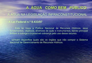 A  ÁGUA  COMO BEM  PÚBLICO A ÁGUA NA LEGISLAÇÃO INFRACONSTITUCIONAL - A Lei Federal n.º 9.433/97 Esta lei traça a Política Nacional de Recursos Hídricos, seus fundamentos, objetivos, diretrizes de ação e instrumentos, dando principal ênfase à outorga e à possível cobrança pelo uso desse recurso.  também especifica quais são os órgãos que irão compor o Sistema Nacional de Gerenciamento de Recursos Hídricos.   