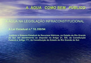A  ÁGUA  COMO BEM  PÚBLICO A ÁGUA NA LEGISLAÇÃO INFRACONSTITUCIONAL A Lei Estadual n.º 10.350/94 Instituiu o Sistema Estadual de Recursos Hídricos, no Estado do Rio Grande do Sul, em atendimento ao disposto no Artigo 21, XIX, da Constituição Federal e, Artigo 171, da Constituição do Estado do Rio Grande do Sul. 