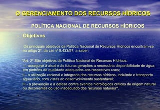 O GERENCIAMENTO DOS RECURSOS HÍDRICOS POLÍTICA NACIONAL DE RECURSOS HÍDRICOS Objetivos Os principais objetivos da Política Nacional de Recursos Hídricos encontram-se no artigo 2º, da Lei nº 9.433/97, a saber: “ Art. 2º São objetivos da Política Nacional de Recursos Hídricos: I - assegurar à atual e às futuras gerações a necessária disponibilidade de água, em padrões de qualidade adequados aos respectivos usos; II - a utilização racional e integrada dos recursos hídricos, incluindo o transporte aquaviário, com vistas ao desenvolvimento sustentável; III - a prevenção e a defesa contra eventos hidrológicos críticos de origem natural ou decorrentes do uso inadequado dos recursos naturais ”. 