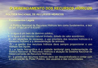 O GERENCIAMENTO DOS RECURSOS HÍDRICOS POLÍTICA NACIONAL DE RECURSOS HÍDRICOS Fundamentos Legais A Política Nacional de Recursos Hídricos tem como fundamentos, a teor do art. 1º da Lei nº 9.433/97:  I - a água é um bem de domínio público;  II - a água é um recurso natural limitado, dotado de valor econômico;  III - em situações de escassez, o uso prioritário dos recursos hídricos é o consumo humano e a dessedentação de animais;  IV - a gestão dos recursos hídricos deve sempre proporcionar o uso múltiplo das águas;  V - a bacia hidrográfica é a unidade territorial para implementação da Política Nacional de Recursos Hídricos e atuação do Sistema Nacional de Gerenciamento de Recursos Hídricos;  VI - a gestão dos recursos hídricos deve ser descentralizada e contar com a participação do Poder Público, dos usuários e das comunidades.  
