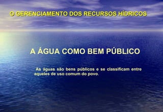 O GERENCIAMENTO DOS RECURSOS HÍDRICOS A ÁGUA COMO BEM PÚBLICO As águas são bens públicos e se classificam entre aqueles de uso comum do povo . 
