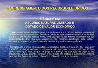 O GERENCIAMENTO DOS RECURSOS HÍDRICOS A ÁGUA É UM  RECURSO NATURAL LIMITADO E  DOTADO DE VALOR ECONÔMICO Até pouco tempo sustentava-se que a água era um recurso natural inesgotável devido à sua condição cíclica. Entretanto, embora seja um recurso natural renovável, a água é um recurso natural finito, uma vez que vários fatores interferem na sua disponibilidade. Ela não está disponível nas mesmas condições para todos,  tornando-o um recurso “raro”, seja ela relativa à quantidade ou qualidade.  Concatenado a essa nova realidade o legislador dispôs em seu art. 19, I da Lei nº 9.433/97, a obrigatoriedade da cobrança pelo uso dos recursos hídricos. É bom deixar claro que, hoje, o que se paga é o serviço de captação de água e seu tratamento, e que, quando começar a ser posto em prática o instrumento imposto pela Lei das Águas se estará cobrando a utilização em si do recurso.  