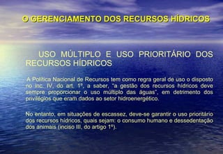 O GERENCIAMENTO DOS RECURSOS HÍDRICOS USO MÚLTIPLO E USO PRIORITÁRIO DOS RECURSOS HÍDRICOS A Política Nacional de Recursos tem como regra geral de uso o disposto no inc. IV, do art. 1º, a saber, “a gestão dos recursos hídricos deve sempre proporcionar o uso múltiplo das águas”, em detrimento dos privilégios que eram dados ao setor hidroenergético. No entanto, em situações de escassez, deve-se garantir o uso prioritário dos recursos hídricos, quais sejam: o consumo humano e dessedentação dos animais (inciso III, do artigo 1º). 