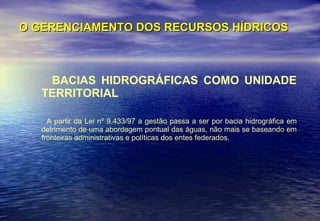 O GERENCIAMENTO DOS RECURSOS HÍDRICOS BACIAS HIDROGRÁFICAS COMO UNIDADE TERRITORIAL A partir da Lei nº 9.433/97 a gestão passa a ser por bacia hidrográfica em detrimento de uma abordagem pontual das águas, não mais se baseando em fronteiras administrativas e políticas dos entes federados.  