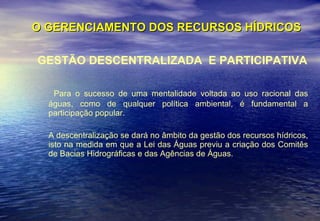 O GERENCIAMENTO DOS RECURSOS HÍDRICOS GESTÃO DESCENTRALIZADA  E PARTICIPATIVA Para o sucesso de uma mentalidade voltada ao uso racional das águas, como de qualquer política ambiental, é fundamental a participação popular. A descentralização se dará no âmbito da gestão dos recursos hídricos, isto na medida em que a Lei das Águas previu a criação dos Comitês de Bacias Hidrográficas e das Agências de Águas.  
